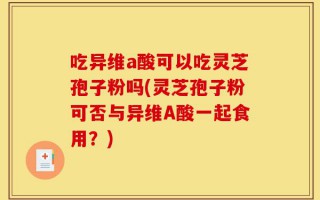 吃异维a酸可以吃灵芝孢子粉吗(灵芝孢子粉可否与异维A酸一起食用？)