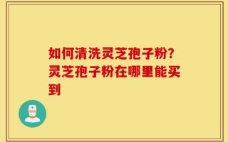 如何清洗灵芝孢子粉？灵芝孢子粉在哪里能买到