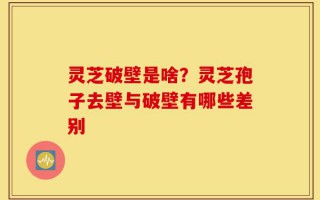 灵芝破壁是啥？灵芝孢子去壁与破壁有哪些差别