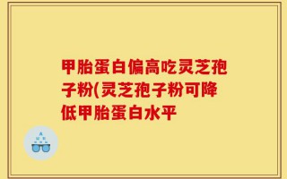 甲胎蛋白偏高吃灵芝孢子粉(灵芝孢子粉可降低甲胎蛋白水平