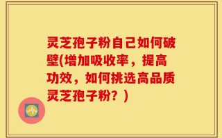 灵芝孢子粉自己如何破壁(增加吸收率，提高功效，如何挑选高品质灵芝孢子粉？)