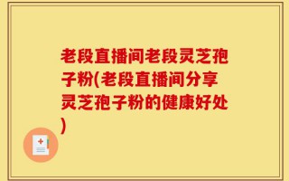 老段直播间老段灵芝孢子粉(老段直播间分享灵芝孢子粉的健康好处)