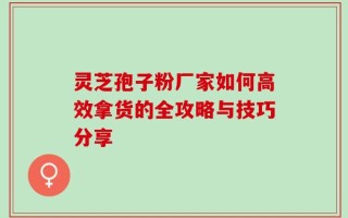 灵芝孢子粉厂家如何高效拿货的全攻略与技巧分享