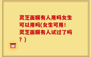 灵芝面膜有人用吗女生可以用吗(女生可用！灵芝面膜有人试过了吗？)