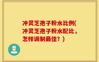 冲灵芝孢子粉水比例(冲灵芝孢子粉水配比，怎样调制最佳？)