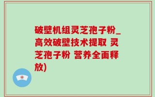 破壁机组灵芝孢子粉_高效破壁技术提取 灵芝孢子粉 营养全面释放)