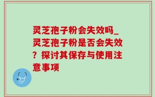 灵芝孢子粉会失效吗_灵芝孢子粉是否会失效？探讨其保存与使用注意事项