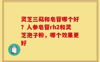 灵芝三萜和皂苷哪个好？人参皂苷rh2和灵芝孢子粉，哪个效果更好
