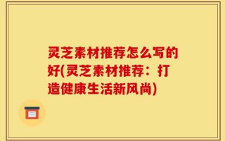 灵芝素材推荐怎么写的好(灵芝素材推荐：打造健康生活新风尚)