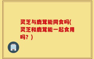 灵芝与鹿茸能同食吗(灵芝和鹿茸能一起食用吗？)