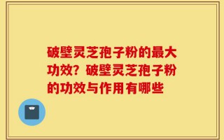 破壁灵芝孢子粉的最大功效？破壁灵芝孢子粉的功效与作用有哪些
