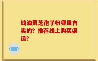 线油灵芝孢子粉哪里有卖的？推荐线上购买渠道？