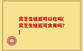 灵芝生娃后可以吃吗(灵芝生娃后可食用吗？)
