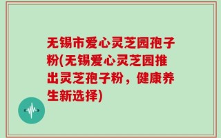无锡市爱心灵芝园孢子粉(无锡爱心灵芝园推出灵芝孢子粉，健康养生新选择)