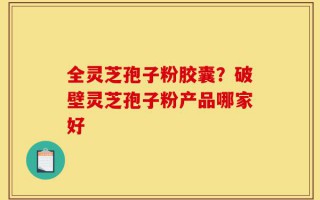 全灵芝孢子粉胶囊？破壁灵芝孢子粉产品哪家好