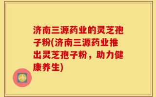 济南三源药业的灵芝孢子粉(济南三源药业推出灵芝孢子粉，助力健康养生)