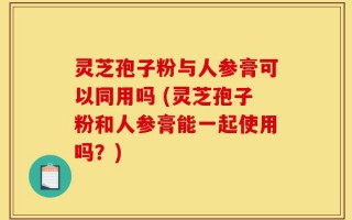 灵芝孢子粉与人参膏可以同用吗 (灵芝孢子粉和人参膏能一起使用吗？)