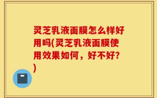 灵芝乳液面膜怎么样好用吗(灵芝乳液面膜使用效果如何，好不好？)
