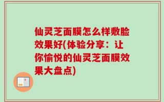 仙灵芝面膜怎么样敷脸效果好(体验分享：让你愉悦的仙灵芝面膜效果大盘点)