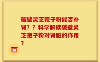 破壁灵芝孢子粉能否补肾？？科学解读破壁灵芝孢子粉对肾脏的作用？