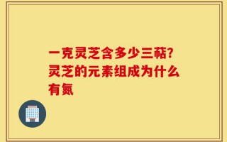 一克灵芝含多少三萜？灵芝的元素组成为什么有氮