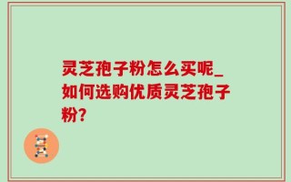 灵芝孢子粉怎么买呢_如何选购优质灵芝孢子粉？