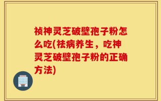 祯神灵芝破壁孢子粉怎么吃(祛病养生，吃神灵芝破壁孢子粉的正确方法)