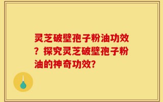 灵芝破壁孢子粉油功效？探究灵芝破壁孢子粉油的神奇功效？