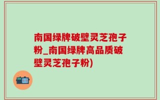 南国绿牌破壁灵芝孢子粉_南国绿牌高品质破壁灵芝孢子粉)