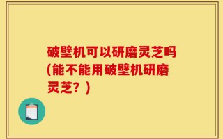 破壁机可以研磨灵芝吗(能不能用破壁机研磨灵芝？)