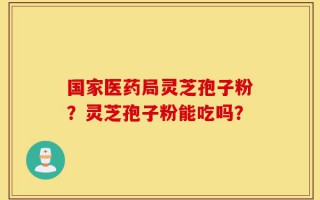 国家医药局灵芝孢子粉？灵芝孢子粉能吃吗？