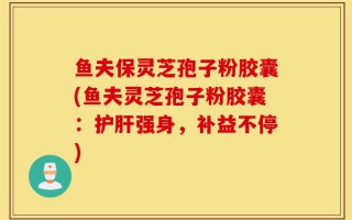 鱼夫保灵芝孢子粉胶囊(鱼夫灵芝孢子粉胶囊：护肝强身，补益不停)