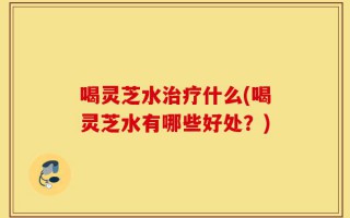 喝灵芝水治疗什么(喝灵芝水有哪些好处？)
