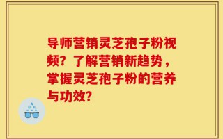 导师营销灵芝孢子粉视频？了解营销新趋势，掌握灵芝孢子粉的营养与功效？