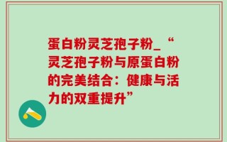 蛋白粉灵芝孢子粉_“灵芝孢子粉与原蛋白粉的完美结合：健康与活力的双重提升”