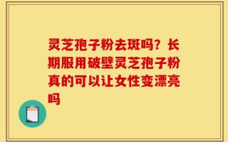 灵芝孢子粉去斑吗？长期服用破壁灵芝孢子粉真的可以让女性变漂亮吗