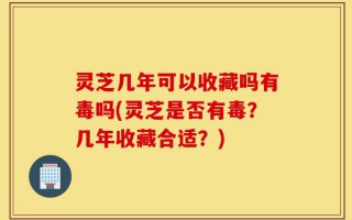 灵芝几年可以收藏吗有毒吗(灵芝是否有毒？几年收藏合适？)