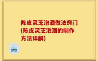 陈皮灵芝泡酒做法窍门(陈皮灵芝泡酒的制作方法详解)