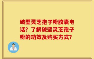 破壁灵芝孢子粉胶囊电话？了解破壁灵芝孢子粉的功效及购买方式？