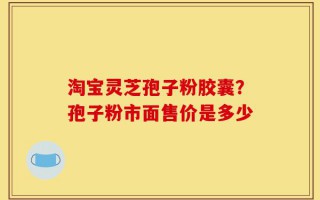 淘宝灵芝孢子粉胶囊？孢子粉市面售价是多少