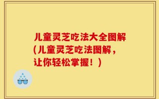 儿童灵芝吃法大全图解(儿童灵芝吃法图解，让你轻松掌握！)