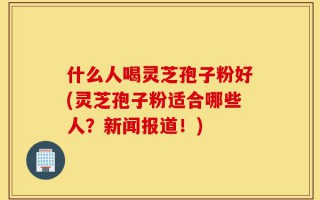 什么人喝灵芝孢子粉好(灵芝孢子粉适合哪些人？新闻报道！)
