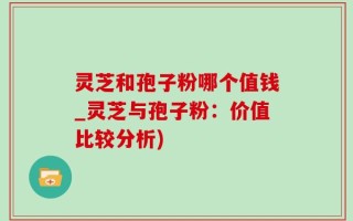 灵芝和孢子粉哪个值钱_灵芝与孢子粉：价值比较分析)