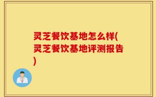 灵芝餐饮基地怎么样(灵芝餐饮基地评测报告)