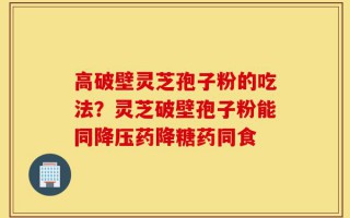 高破壁灵芝孢子粉的吃法？灵芝破壁孢子粉能同降压药降糖药同食