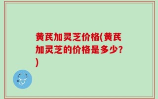 黄芪加灵芝价格(黄芪加灵芝的价格是多少？)