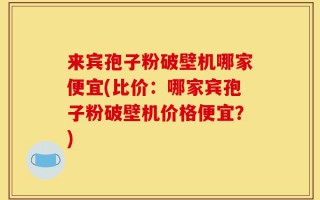来宾孢子粉破壁机哪家便宜(比价：哪家宾孢子粉破壁机价格便宜？)