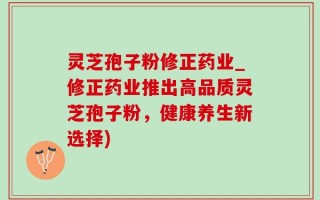 灵芝孢子粉修正药业_修正药业推出高品质灵芝孢子粉，健康养生新选择)
