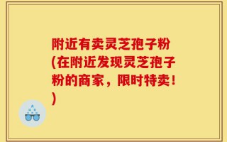 附近有卖灵芝孢子粉 (在附近发现灵芝孢子粉的商家，限时特卖！)