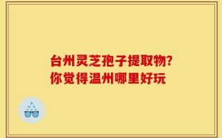 台州灵芝孢子提取物？你觉得温州哪里好玩